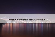 外国恒大足球场在哪里（恒大足球外籍球员）