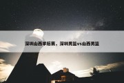 深圳山西季后赛，深圳男篮vs山西男篮