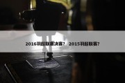 2016羽超联赛决赛？ 2015羽超联赛？
