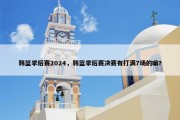 韩篮季后赛2024，韩篮季后赛决赛有打满7场的嘛?