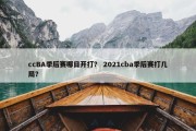 ccBA季后赛哪日开打？ 2021cba季后赛打几局？
