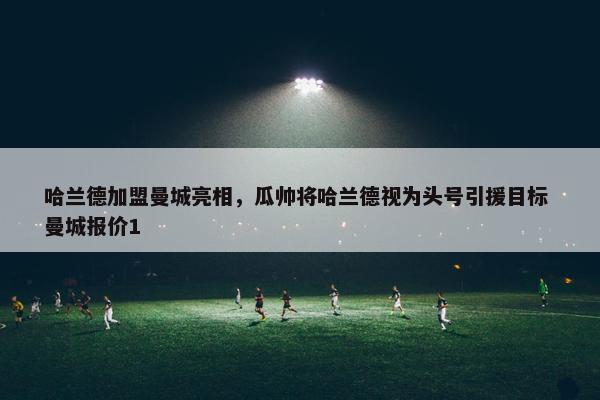 哈兰德加盟曼城亮相，瓜帅将哈兰德视为头号引援目标 曼城报价1
