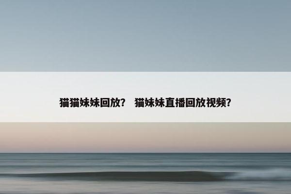 猫猫妹妹回放？ 猫妹妹直播回放视频？