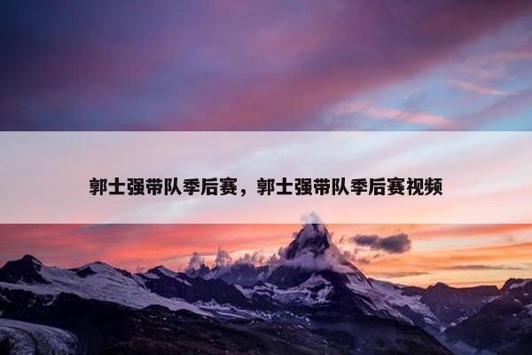 郭士强带队季后赛，郭士强带队季后赛视频