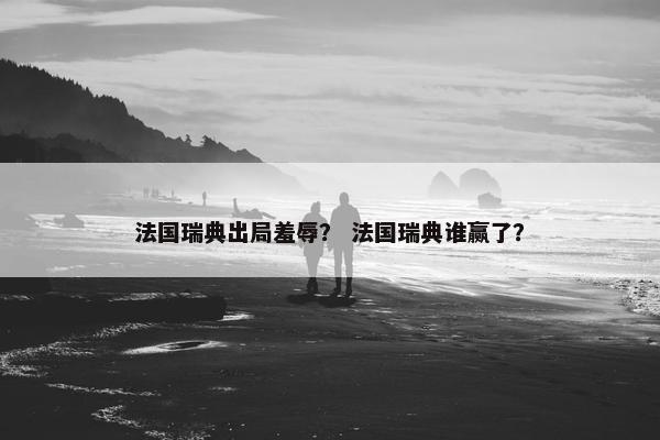 法国瑞典出局羞辱？ 法国瑞典谁赢了？