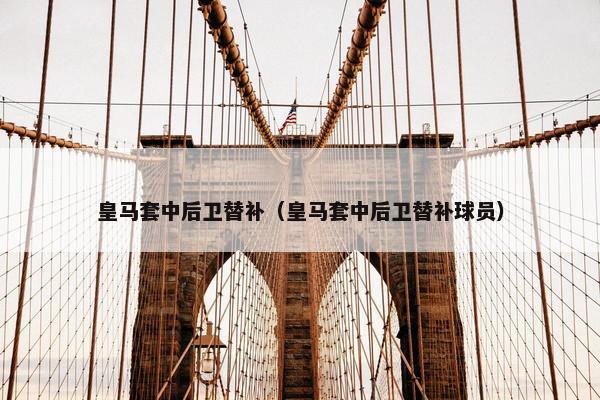 皇马套中后卫替补（皇马套中后卫替补球员）