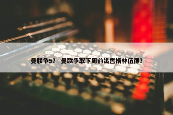 曼联争5？ 曼联争取下周前出售格林伍德？