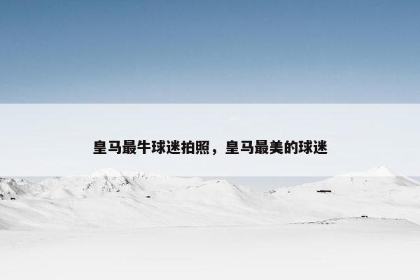 皇马最牛球迷拍照，皇马最美的球迷
