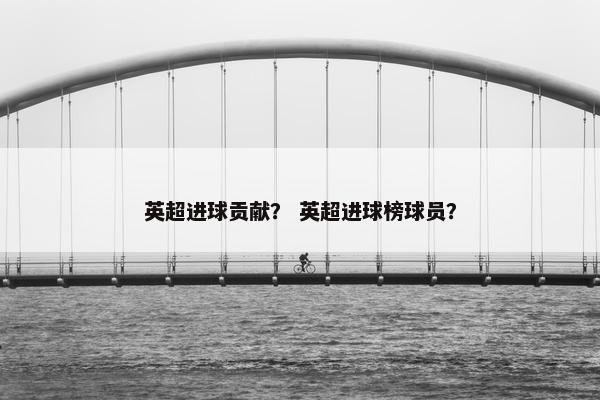 英超进球贡献？ 英超进球榜球员？