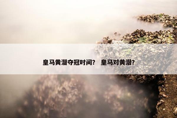 皇马黄潜夺冠时间？ 皇马对黄潜？