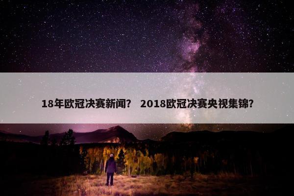 18年欧冠决赛新闻？ 2018欧冠决赛央视集锦？
