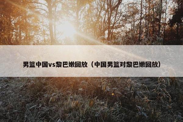 男篮中国vs黎巴嫩回放（中国男篮对黎巴嫩回放）