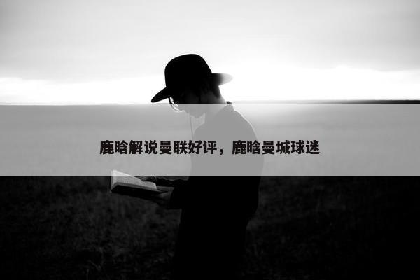 鹿晗解说曼联好评，鹿晗曼城球迷