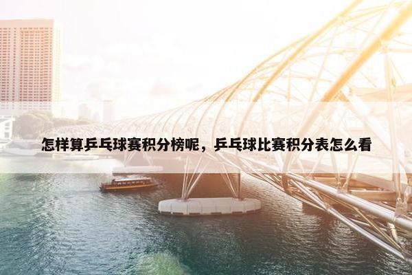 怎样算乒乓球赛积分榜呢，乒乓球比赛积分表怎么看