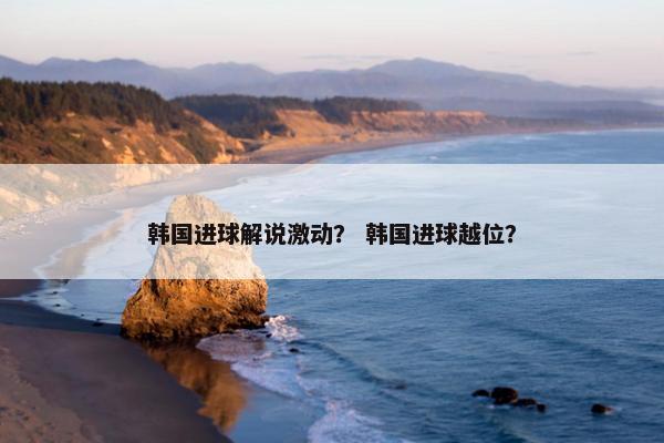 韩国进球解说激动？ 韩国进球越位？