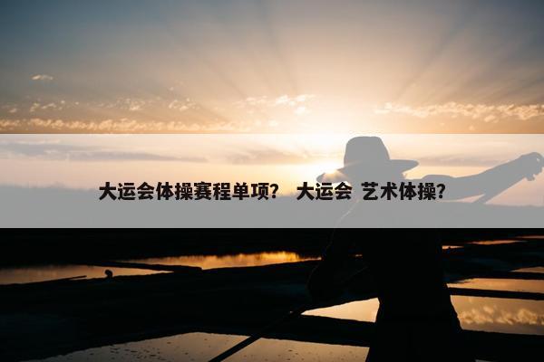 大运会体操赛程单项？ 大运会 艺术体操？