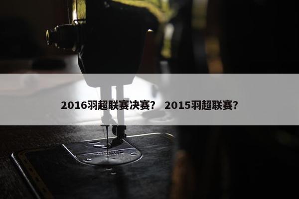 2016羽超联赛决赛？ 2015羽超联赛？