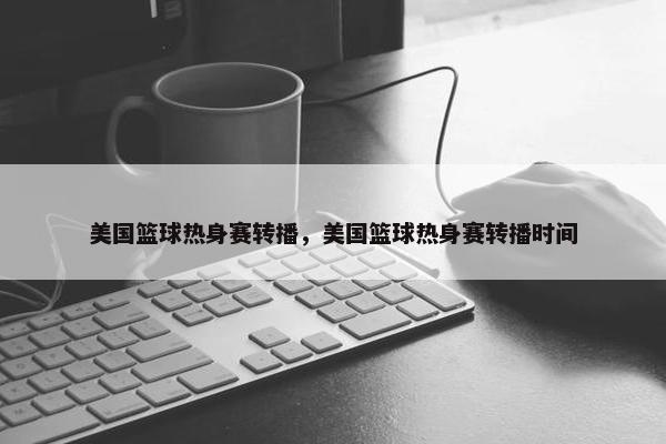 美国篮球热身赛转播，美国篮球热身赛转播时间