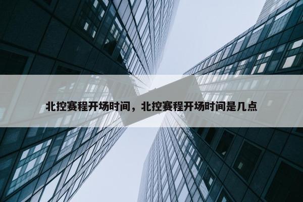 北控赛程开场时间，北控赛程开场时间是几点