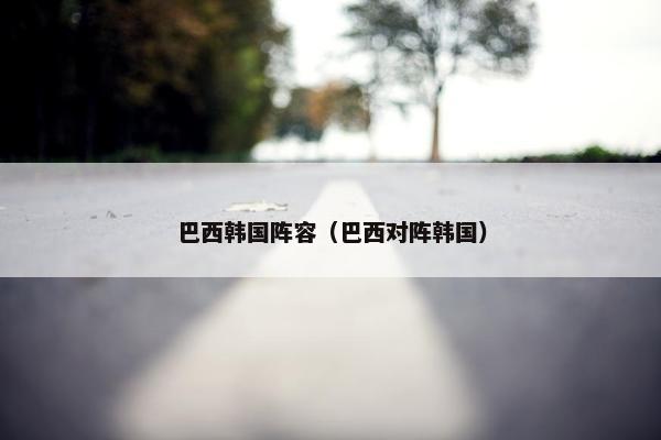 巴西韩国阵容（巴西对阵韩国）