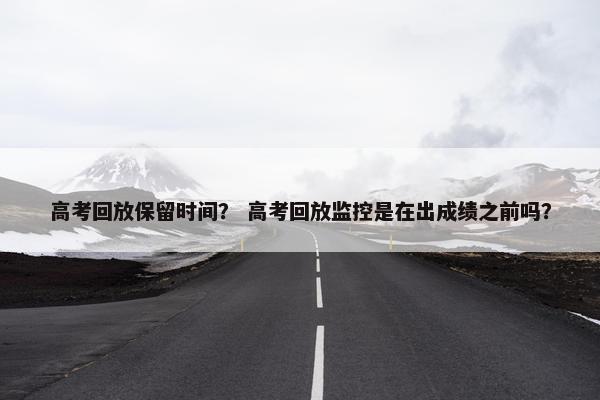 高考回放保留时间？ 高考回放监控是在出成绩之前吗？