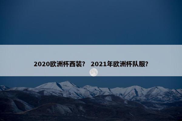 2020欧洲杯西装？ 2021年欧洲杯队服？