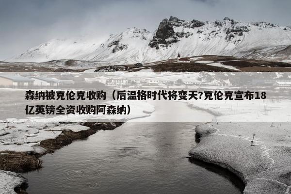 森纳被克伦克收购（后温格时代将变天?克伦克宣布18亿英镑全资收购阿森纳）