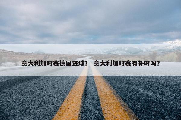 意大利加时赛德国进球？ 意大利加时赛有补时吗？
