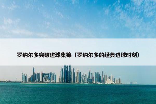 罗纳尔多突破进球集锦（罗纳尔多的经典进球时刻）