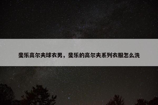 斐乐高尔夫球衣男，斐乐的高尔夫系列衣服怎么洗