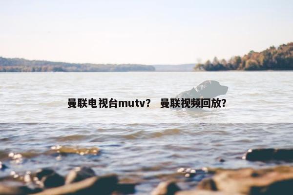 曼联电视台mutv？ 曼联视频回放？