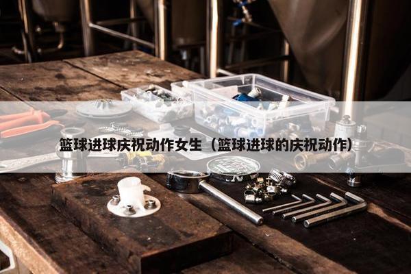 篮球进球庆祝动作女生（篮球进球的庆祝动作）