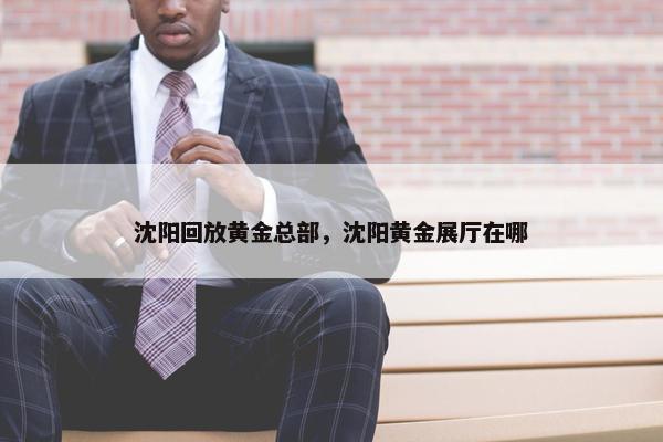 沈阳回放黄金总部，沈阳黄金展厅在哪