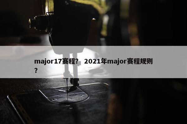 major17赛程？ 2021年major赛程规则？