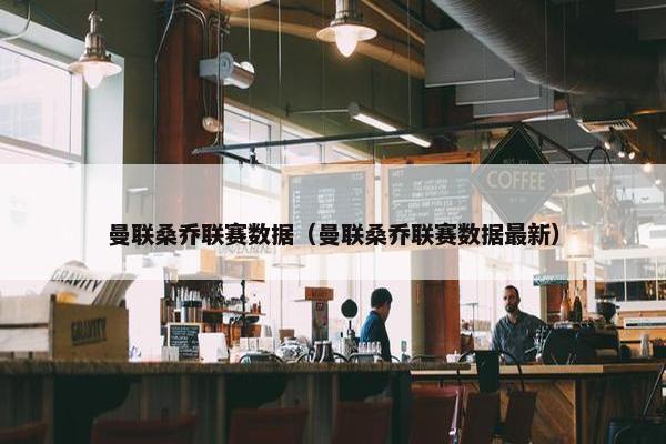 曼联桑乔联赛数据（曼联桑乔联赛数据最新）
