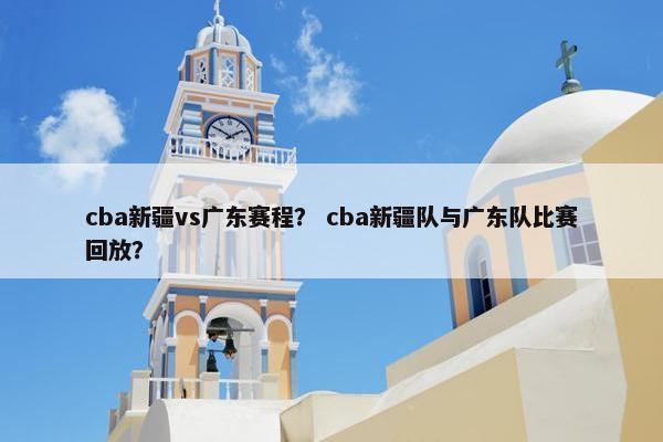 cba新疆vs广东赛程？ cba新疆队与广东队比赛回放？