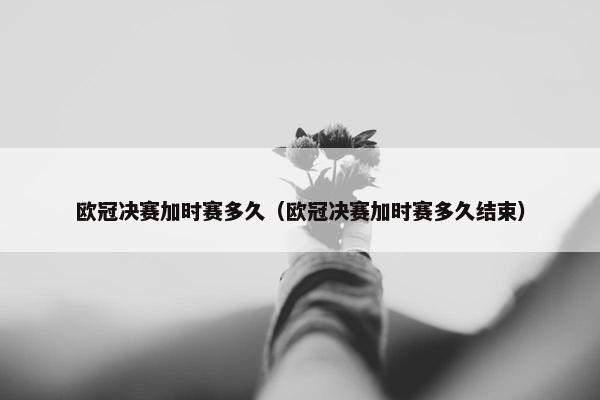 欧冠决赛加时赛多久（欧冠决赛加时赛多久结束）