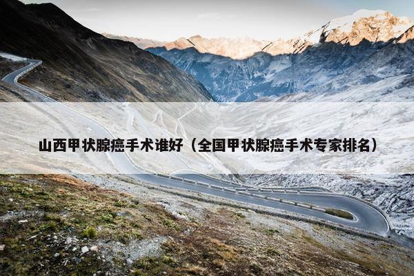 山西甲状腺癌手术谁好（全国甲状腺癌手术专家排名）
