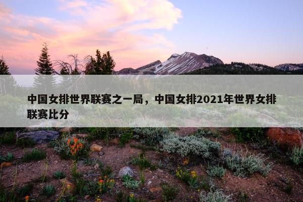 中国女排世界联赛之一局，中国女排2021年世界女排联赛比分
