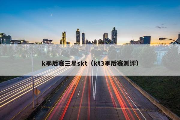 k季后赛三星skt（kt3季后赛测评）