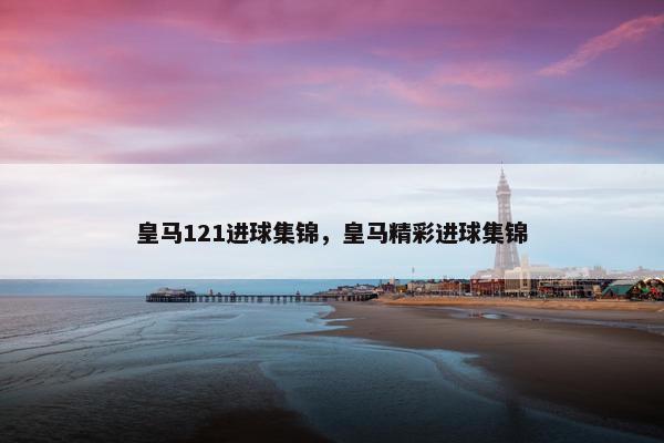 皇马121进球集锦，皇马精彩进球集锦