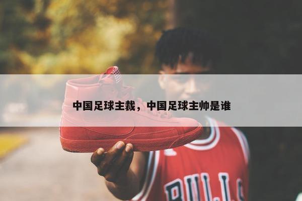 中国足球主裁，中国足球主帅是谁