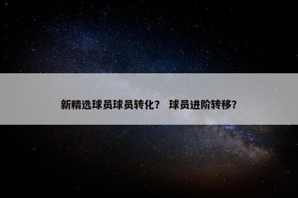 新精选球员球员转化？ 球员进阶转移？