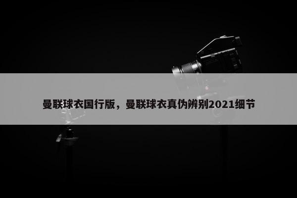 曼联球衣国行版，曼联球衣真伪辨别2021细节