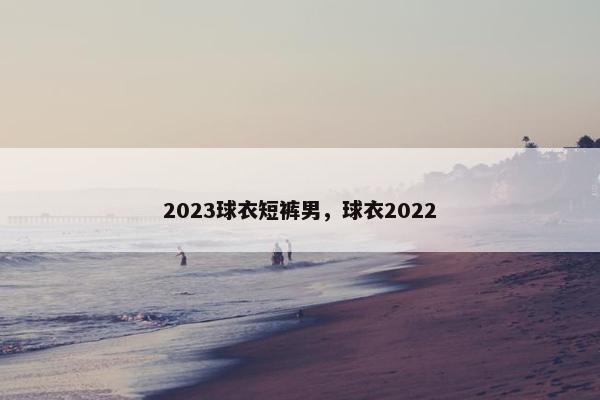 2023球衣短裤男，球衣2022