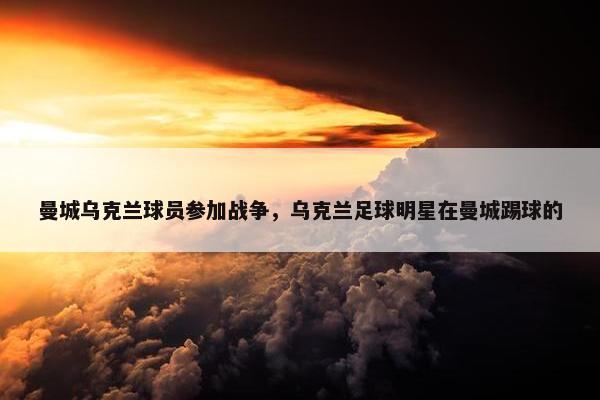 曼城乌克兰球员参加战争，乌克兰足球明星在曼城踢球的