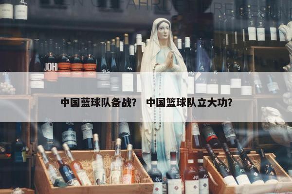 中国蓝球队备战？ 中国篮球队立大功？