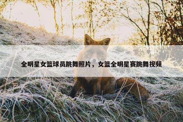 全明星女篮球员跳舞照片，女篮全明星赛跳舞视频