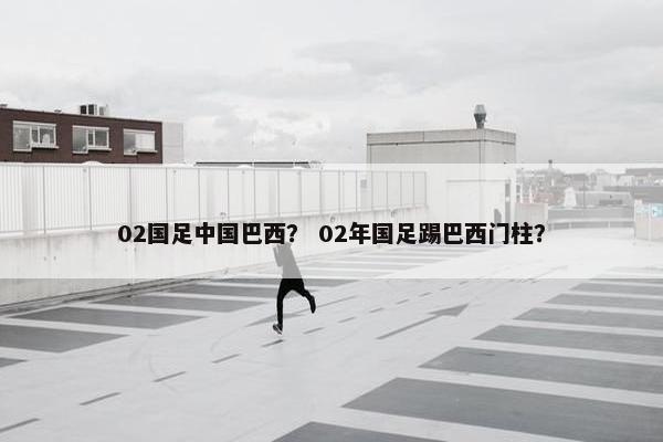 02国足中国巴西？ 02年国足踢巴西门柱？