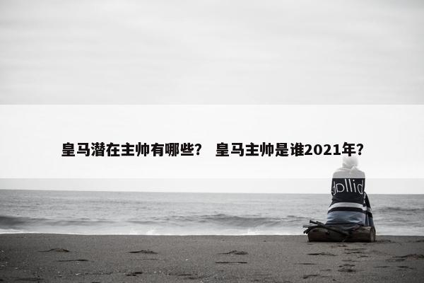 皇马潜在主帅有哪些？ 皇马主帅是谁2021年？